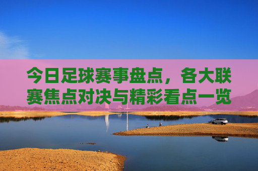 今日足球赛事盘点,各大联赛焦点对决与精彩看点一览