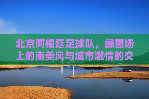 北京阿根廷足球队，绿茵场上的南美风与城市激情的交融