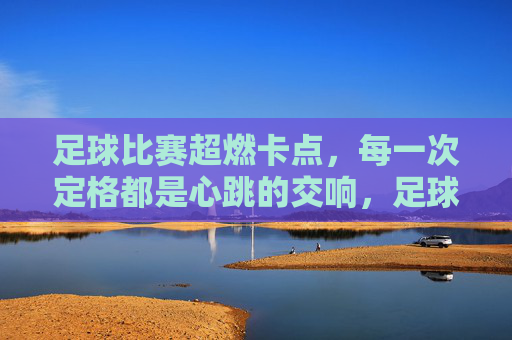 足球比赛超燃卡点，每一次定格都是心跳的交响，足球比赛超燃卡点，每一次定格都是心跳的交响