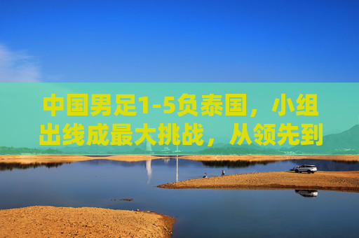 中国男足1-5负泰国,小组出线成最大挑战,从领先到落后,暴露出哪些战术与球员问题?中国男足1-5负泰国,小组出线成最大挑战,从领先到落后,战术与球员问题暴露何处?