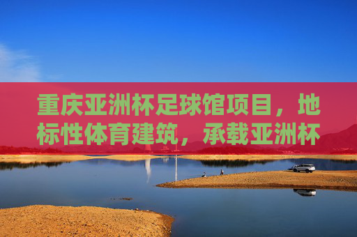 重庆亚洲杯足球馆项目，地标性体育建筑，承载亚洲杯荣耀与城市体育新篇章