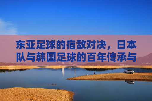 东亚足球的宿敌对决,日本队与韩国足球的百年传承与当代博弈