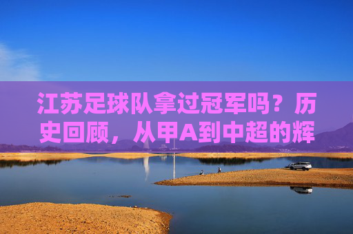 江苏足球队拿过冠军吗?历史回顾,从甲A到中超的辉煌与荣耀