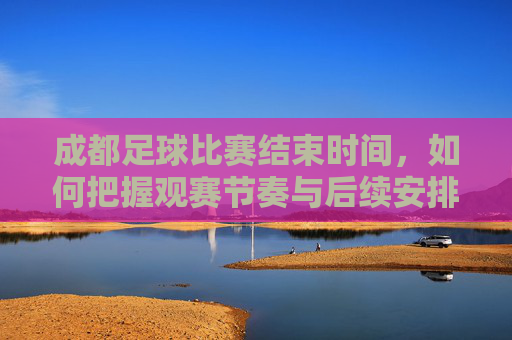 成都足球比赛结束时间,如何把握观赛节奏与后续安排?