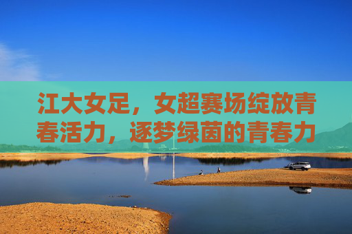 江大女足,女超赛场绽放青春活力,逐梦绿茵的青春力量