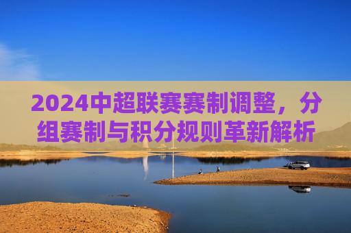 2024中超联赛赛制调整,分组赛制与积分规则革新解析