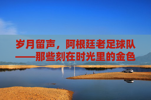 岁月留声,阿根廷老足球队——那些刻在时光里的金色记忆