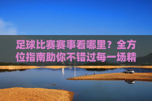 足球比赛赛事看哪里?全方位指南助你不错过每一场精彩对决