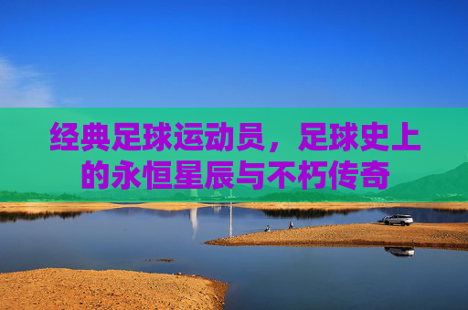 经典足球运动员,足球史上的永恒星辰与不朽传奇