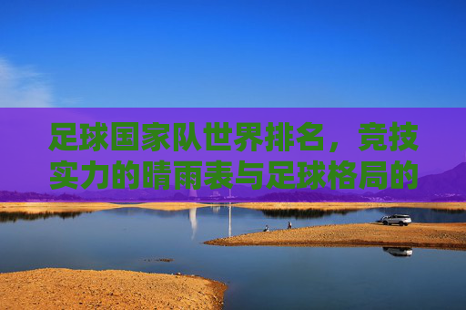 足球国家队世界排名,竞技实力的晴雨表与足球格局的动态图谱
