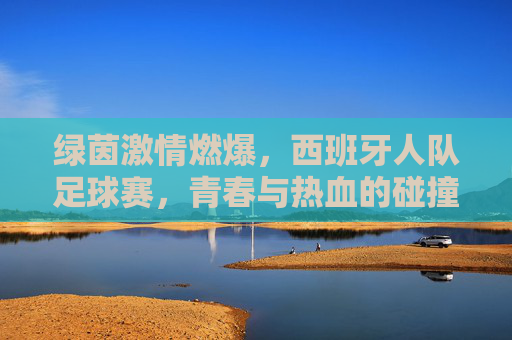 绿茵激情燃爆,西班牙人队足球赛,青春与热血的碰撞,西班牙人队足球赛,绿茵激情燃爆,青春热血的碰撞