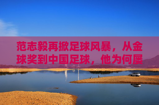 范志毅再掀足球风暴，从金球奖到中国足球，他为何屡次开炮？