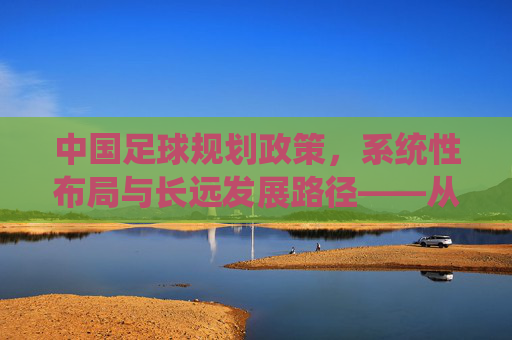中国足球规划政策，系统性布局与长远发展路径——从传统挑战到现代足球强国建设的战略规划