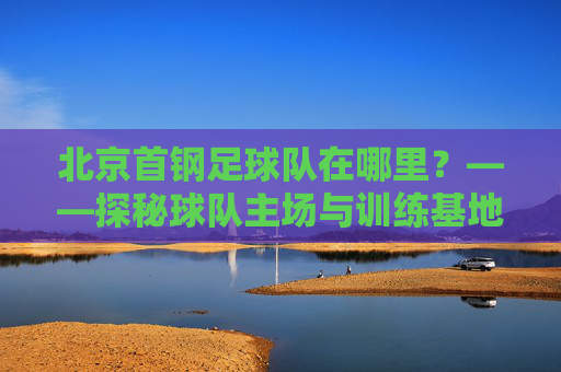 北京首钢足球队在哪里?——探秘球队主场与训练基地的地理位置