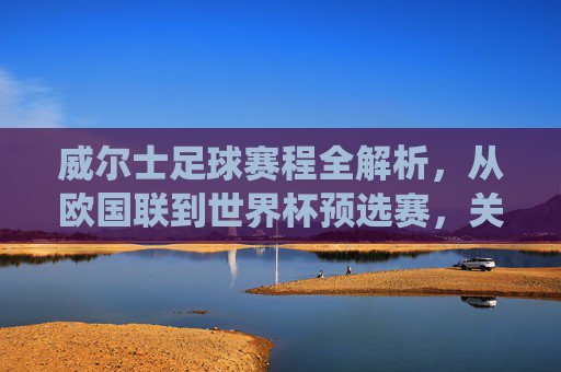 威尔士足球赛程全解析，从欧国联到世界杯预选赛，关键战役与时间线梳理