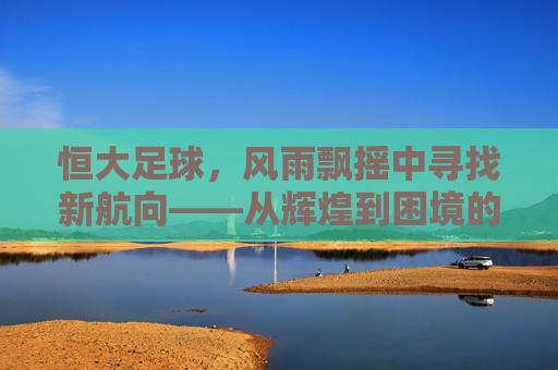 恒大足球，风雨飘摇中寻找新航向——从辉煌到困境的深度观察