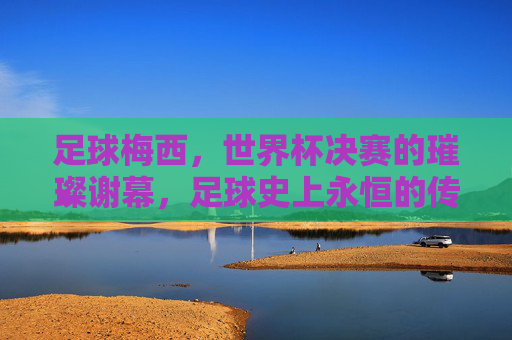 足球梅西，世界杯决赛的璀璨谢幕，足球史上永恒的传奇印记，梅西世界杯决赛谢幕，足球史上永恒的传奇印记