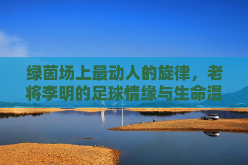 绿茵场上最动人的旋律,老将李明的足球情缘与生命温度