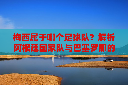 梅西属于哪个足球队?解析阿根廷国家队与巴塞罗那的传奇关联