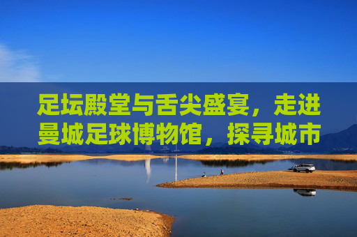 足坛殿堂与舌尖盛宴，走进曼城足球博物馆，探寻城市美食与足球文化的双重魅力