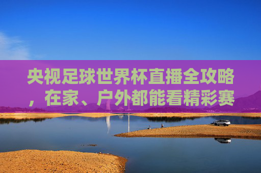 央视足球世界杯直播全攻略，在家、户外都能看精彩赛事