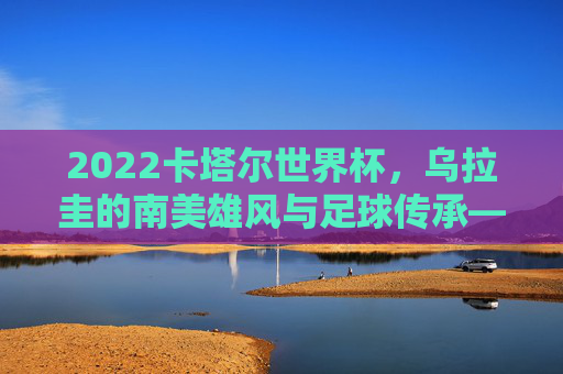 2022卡塔尔世界杯，乌拉圭的南美雄风与足球传承——世界杯赛场上的乌拉圭传奇