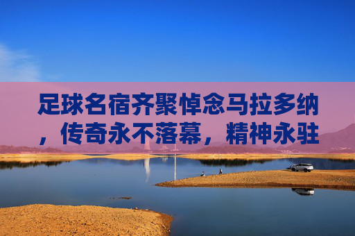 足球名宿齐聚悼念马拉多纳，传奇永不落幕，精神永驻绿茵