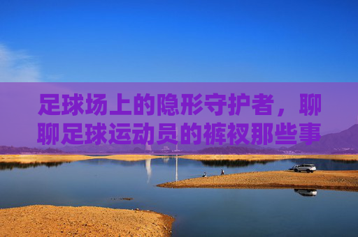 足球场上的隐形守护者，聊聊足球运动员的裤衩那些事