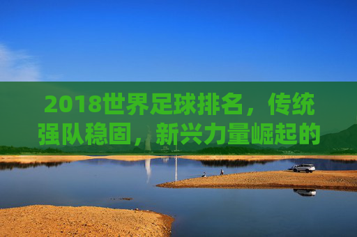 2018世界足球排名，传统强队稳固，新兴力量崛起的态势分析