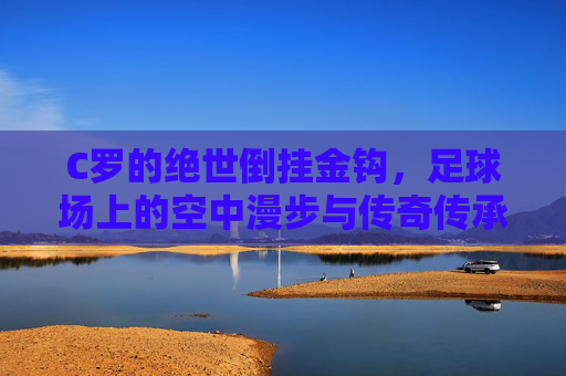 C罗的绝世倒挂金钩,足球场上的空中漫步与传奇传承