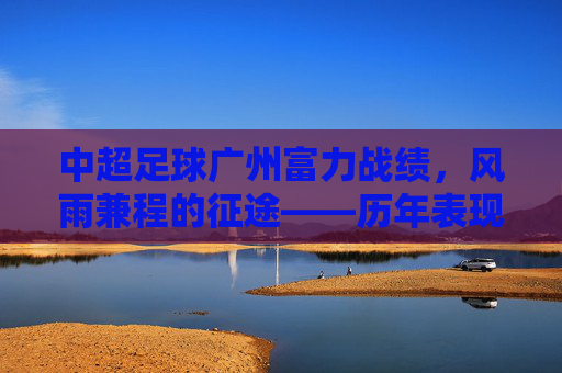 中超足球广州富力战绩，风雨兼程的征途——历年表现与沉淀的赛季回顾