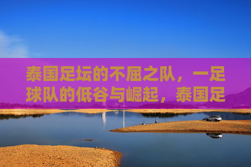 泰国足坛的不屈之队，一足球队的低谷与崛起，泰国足坛的不屈之队，足球队低谷与崛起的传奇