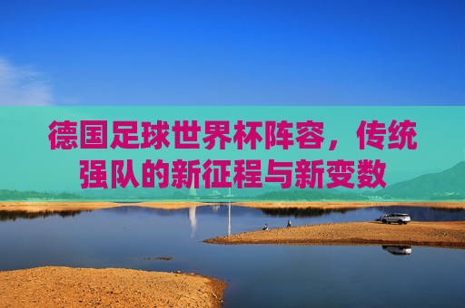 德国足球世界杯阵容,传统强队的新征程与新变数