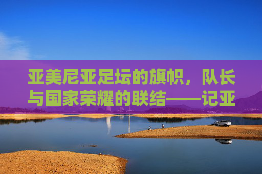 亚美尼亚足坛的旗帜，队长与国家荣耀的联结——记亚美尼亚国家足球队队长哈鲁蒂亚努的征程与精神，亚美尼亚足坛的旗帜，队长与国家荣耀的联结——记亚美尼亚国家足球队队长哈鲁蒂亚努的征程与精神