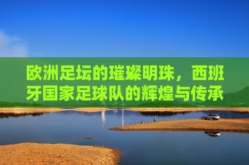 欧洲足坛的璀璨明珠，西班牙国家足球队的辉煌与传承
