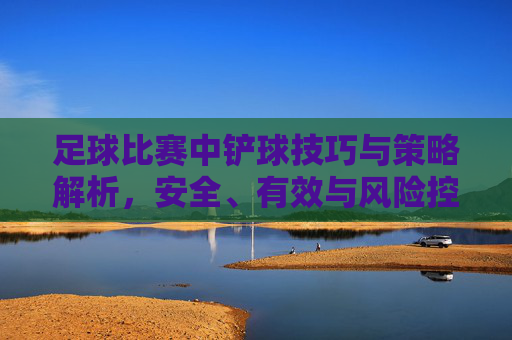 足球比赛中铲球技巧与策略解析,安全、有效与风险控制