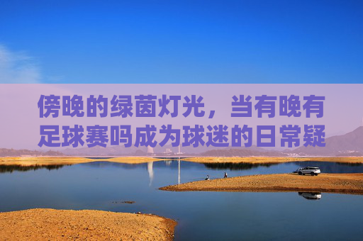 傍晚的绿茵灯光,当有晚有足球赛吗成为球迷的日常疑问与期待