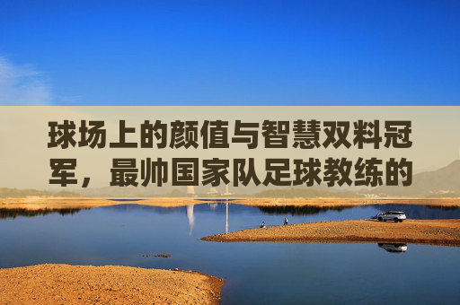 球场上的颜值与智慧双料冠军，最帅国家队足球教练的传奇执教之路，球场上的颜值与智慧双料冠军，最帅国家队足球教练的传奇执教之路