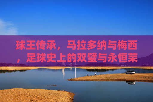 球王传承，马拉多纳与梅西，足球史上的双璧与永恒荣光