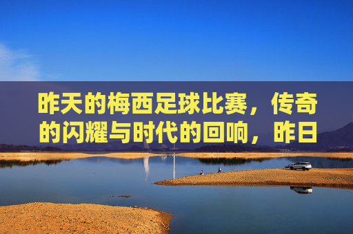 昨天的梅西足球比赛,传奇的闪耀与时代的回响,昨日的梅西,传奇的闪耀与时代的回响