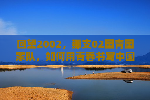 回望2002,那支02国青国家队,如何用青春书写中国足球的荣光