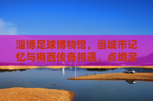 淄博足球博物馆,当城市记忆与梅西传奇相遇,点燃足球的热爱火种
