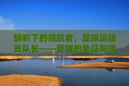 旗帜下的领航者，足球运动员队长——荣耀的象征与团队的灵魂