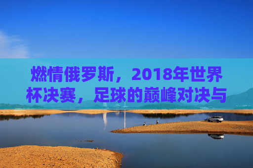 燃情俄罗斯，2018年世界杯决赛，足球的巅峰对决与历史回响，燃情俄罗斯，2018年世界杯决赛的足球巅峰对决与历史回响