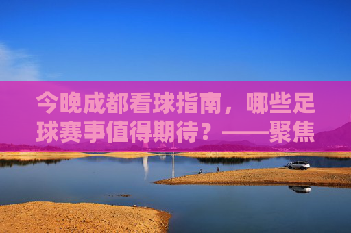 今晚成都看球指南,哪些足球赛事值得期待?——聚焦成都球迷关注的足球比赛