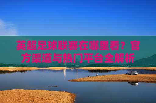 英超足球联赛在哪里看？官方渠道与热门平台全解析