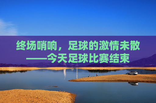 终场哨响,足球的激情未散——今天足球比赛结束