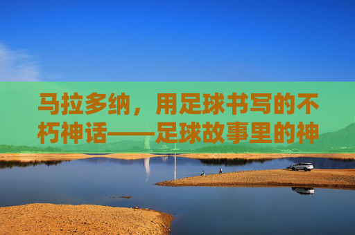 马拉多纳,用足球书写的不朽神话——足球故事里的神级传奇
