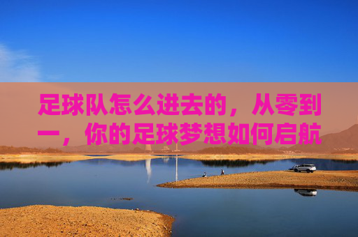 足球队怎么进去的,从零到一,你的足球梦想如何启航