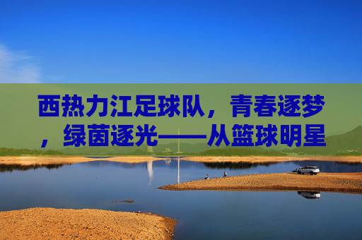西热力江足球队,青春逐梦,绿茵逐光——从篮球明星到足球热心的时代传承